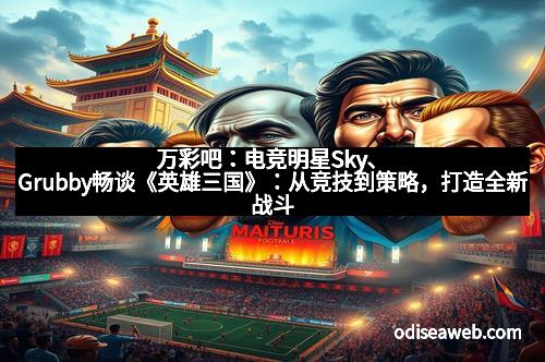 万彩吧：电竞明星Sky、Grubby畅谈《英雄三国》：从竞技到策略，打造全新战斗体验